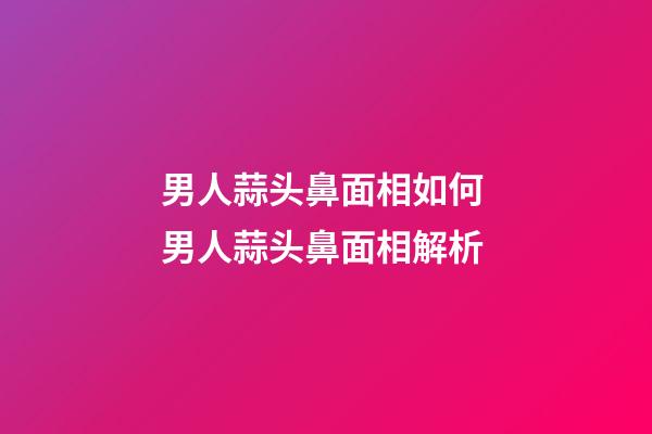 男人蒜头鼻面相如何 男人蒜头鼻面相解析